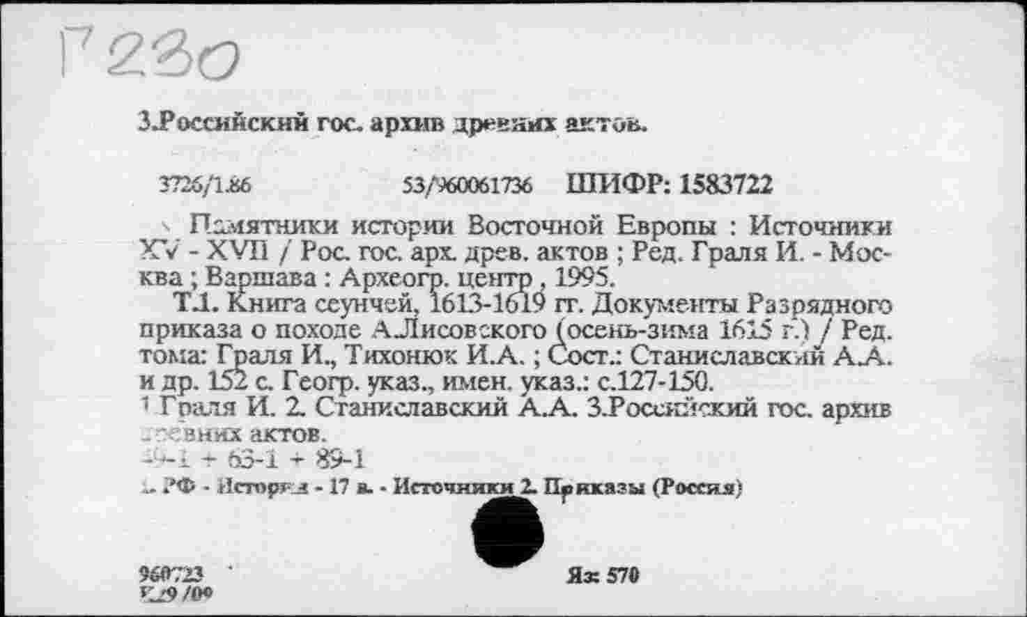 ﻿3.Россинекий гос. архив древних актов.
3726/1.86	53/960061736 ШИФР: 1583722
' Памятники истории Восточной Европы : Источники XV - XVII / Рос. гос. арх древ, актов ; Ред. Граля И. - Москва ; Варшава : Археогр. центр , 1995.
ТЛ. Книга сеунчей, 1613-1619 гг. Документы Разрядного приказа о походе А Лисовского (осень-зима 1615 г.) / Ред. тома: Граля И., Тихонюк И.А. ; Сост.: Станиславский А.А. и др. 152 с. Геогр. указ., имен, указ.: с.127-150.
1 Граля И. 2. Станиславский А.А. З.Росеяйский гос. архив .г-евних актов.
-ч-l - 63-1 89-1
- ?Ф ■ Иеторгл - 17 в. - Источники!. Приказы (Россия)
960723 ‘ К29/О0
Ях57С